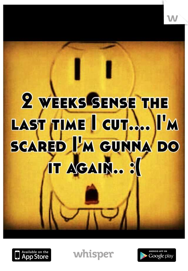 2 weeks sense the last time I cut.... I'm scared I'm gunna do it again.. :(
