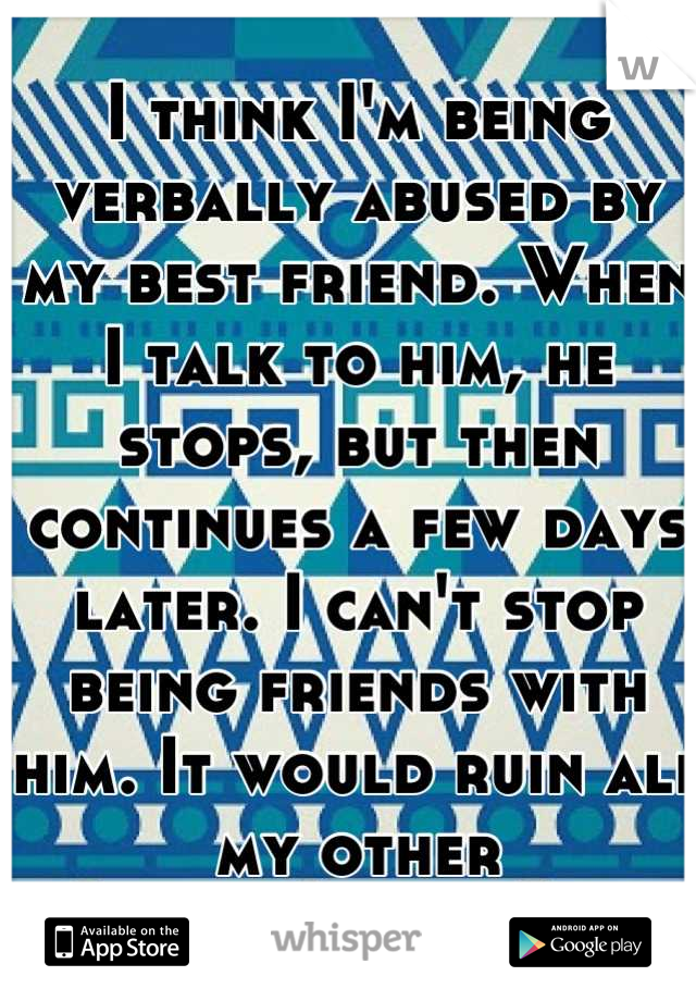 I think I'm being verbally abused by my best friend. When I talk to him, he stops, but then continues a few days later. I can't stop being friends with him. It would ruin all my other relationships.