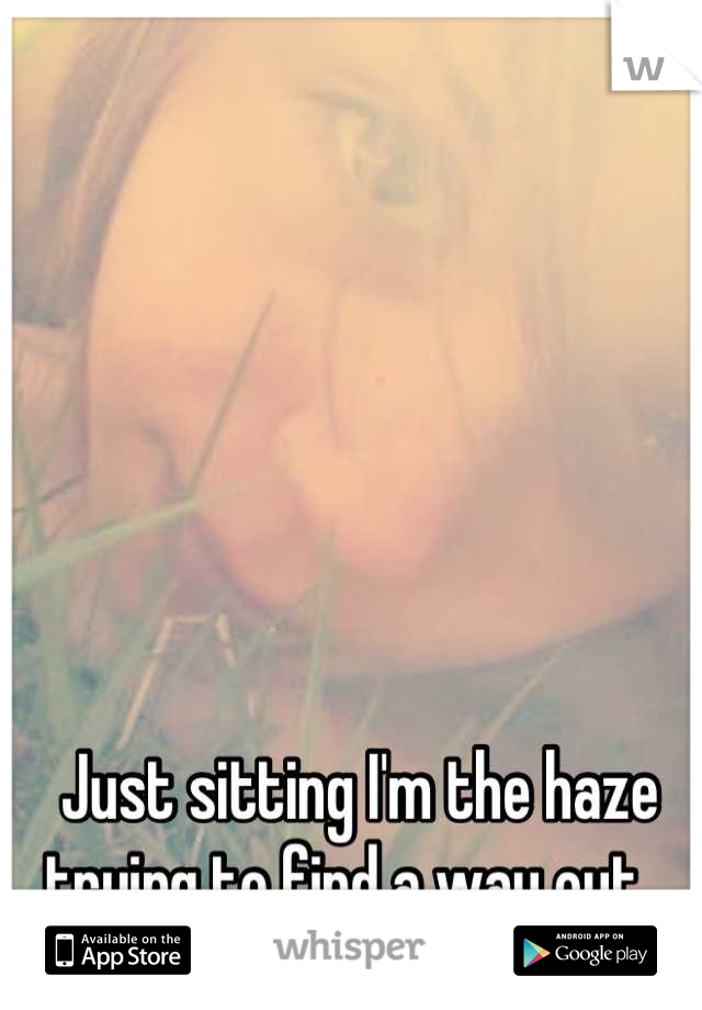 Just sitting I'm the haze trying to find a way out...