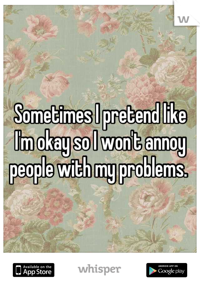 Sometimes I pretend like I'm okay so I won't annoy people with my problems. 