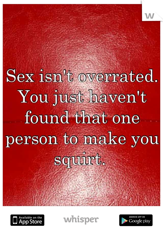 Sex isn't overrated. You just haven't found that one person to make you squirt. 