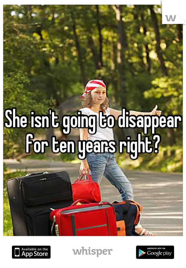 She isn't going to disappear for ten years right?