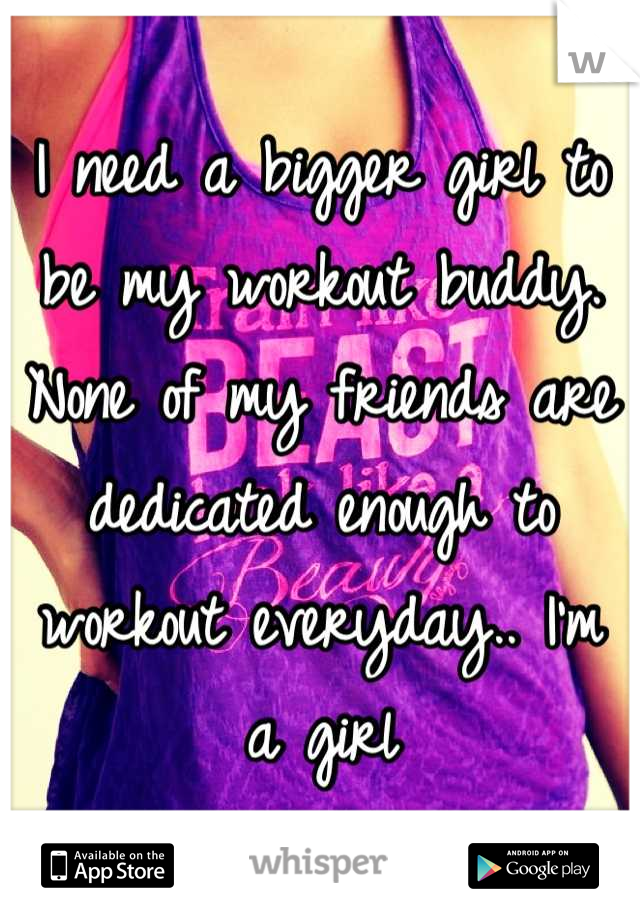 I need a bigger girl to be my workout buddy. None of my friends are dedicated enough to workout everyday.. I'm a girl