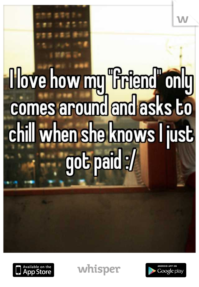 I love how my "friend" only comes around and asks to chill when she knows I just got paid :/