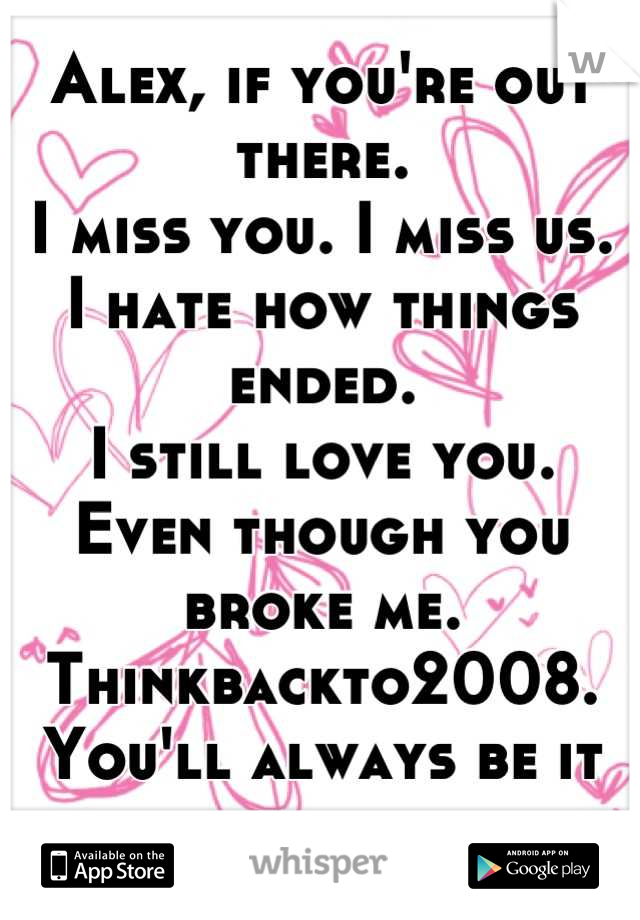 Alex, if you're out there. 
I miss you. I miss us. 
I hate how things ended. 
I still love you. 
Even though you broke me. 
Thinkbackto2008. 
You'll always be it for me. 