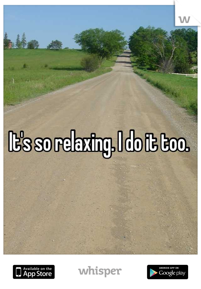 It's so relaxing. I do it too. 