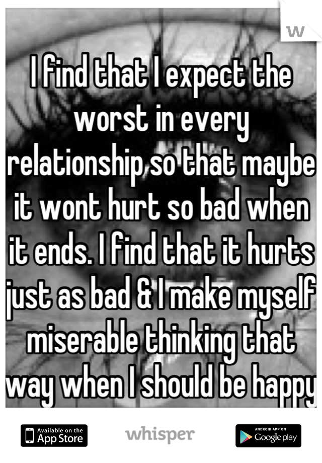 I find that I expect the worst in every relationship so that maybe it wont hurt so bad when it ends. I find that it hurts just as bad & I make myself miserable thinking that way when I should be happy