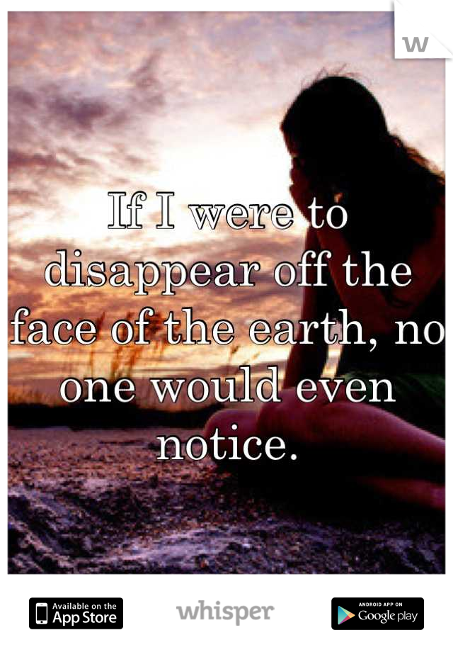 If I were to disappear off the face of the earth, no one would even notice.