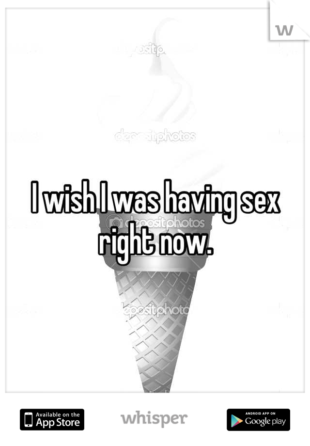 I wish I was having sex right now.