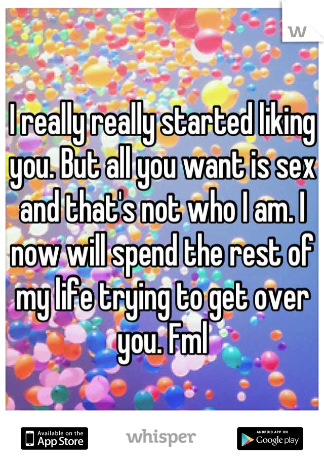 I really really started liking you. But all you want is sex and that's not who I am. I now will spend the rest of my life trying to get over you. Fml
