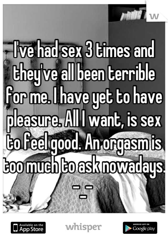 I've had sex 3 times and they've all been terrible for me. I have yet to have pleasure. All I want, is sex to feel good. An orgasm is too much to ask nowadays. -_- 