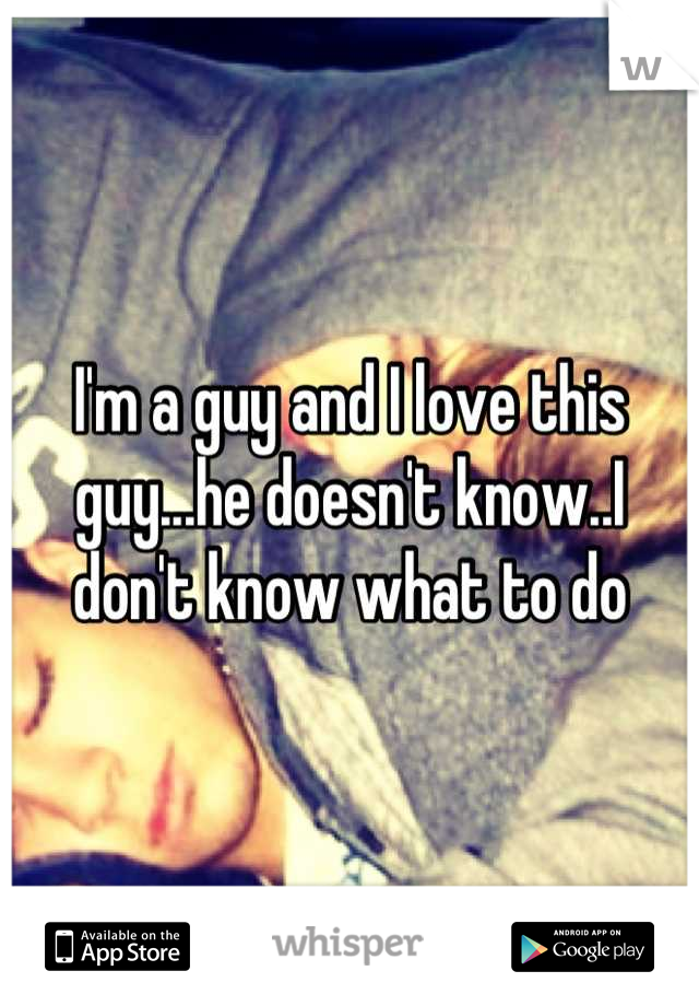 I'm a guy and I love this guy...he doesn't know..I don't know what to do