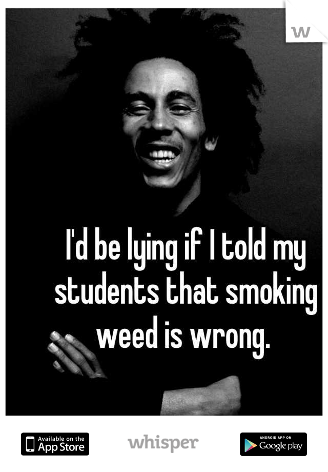 I'd be lying if I told my students that smoking weed is wrong. 