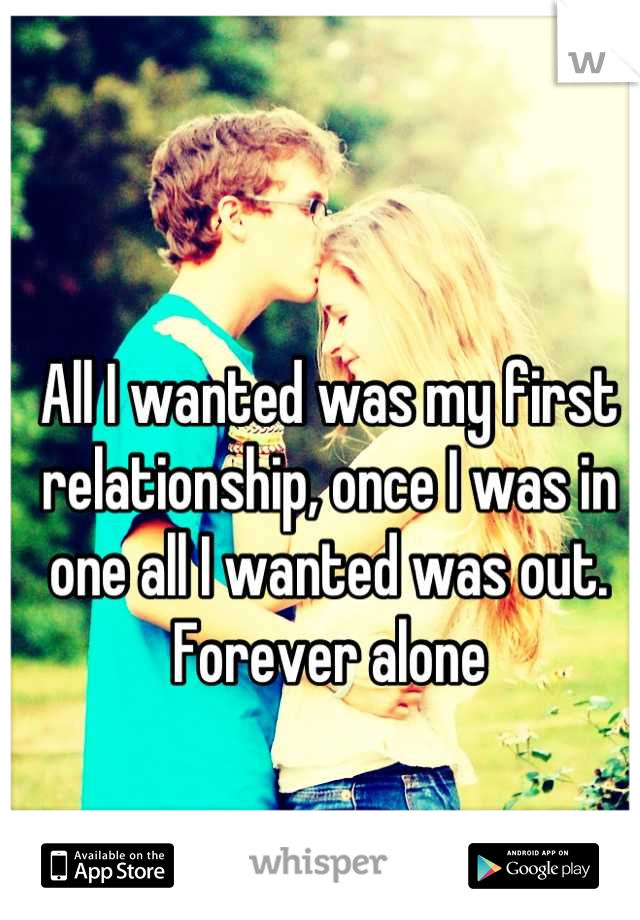 All I wanted was my first relationship, once I was in one all I wanted was out. Forever alone