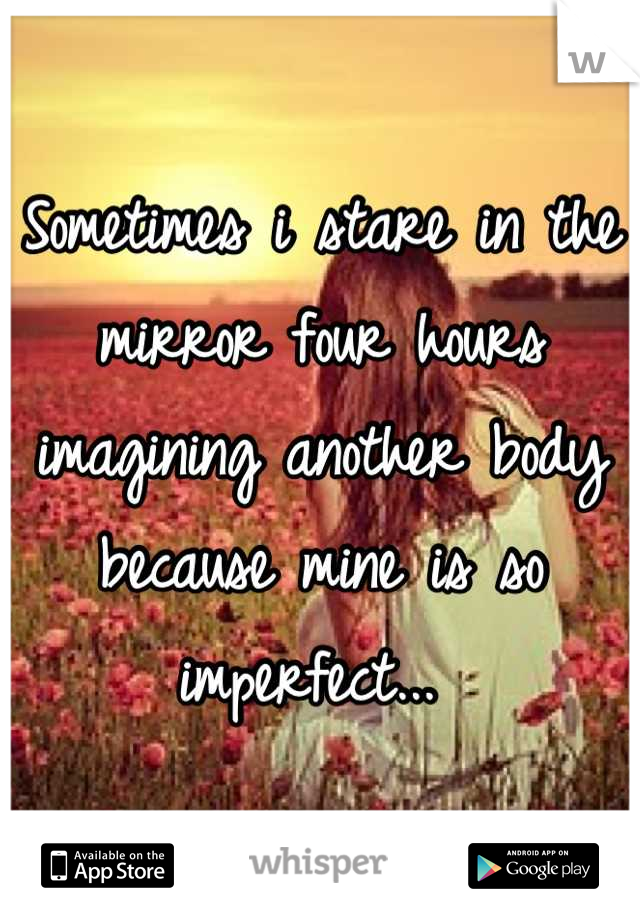 Sometimes i stare in the mirror four hours imagining another body because mine is so imperfect... 