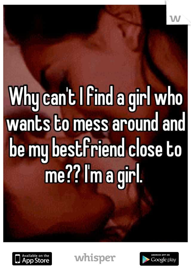 Why can't I find a girl who wants to mess around and be my bestfriend close to me?? I'm a girl. 