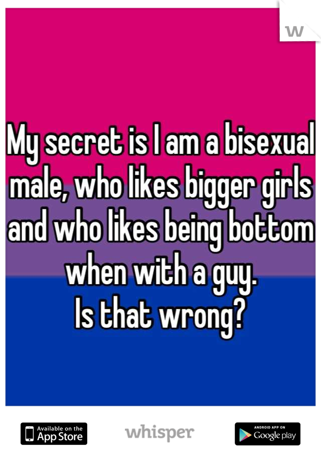 My secret is I am a bisexual male, who likes bigger girls and who likes being bottom when with a guy. 
Is that wrong?