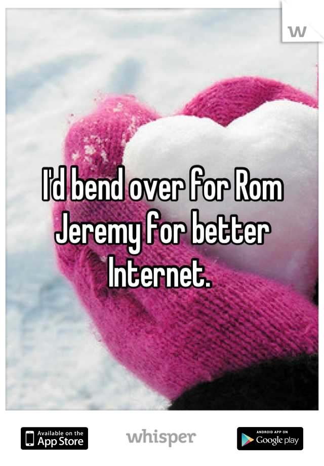 I'd bend over for Rom Jeremy for better Internet. 