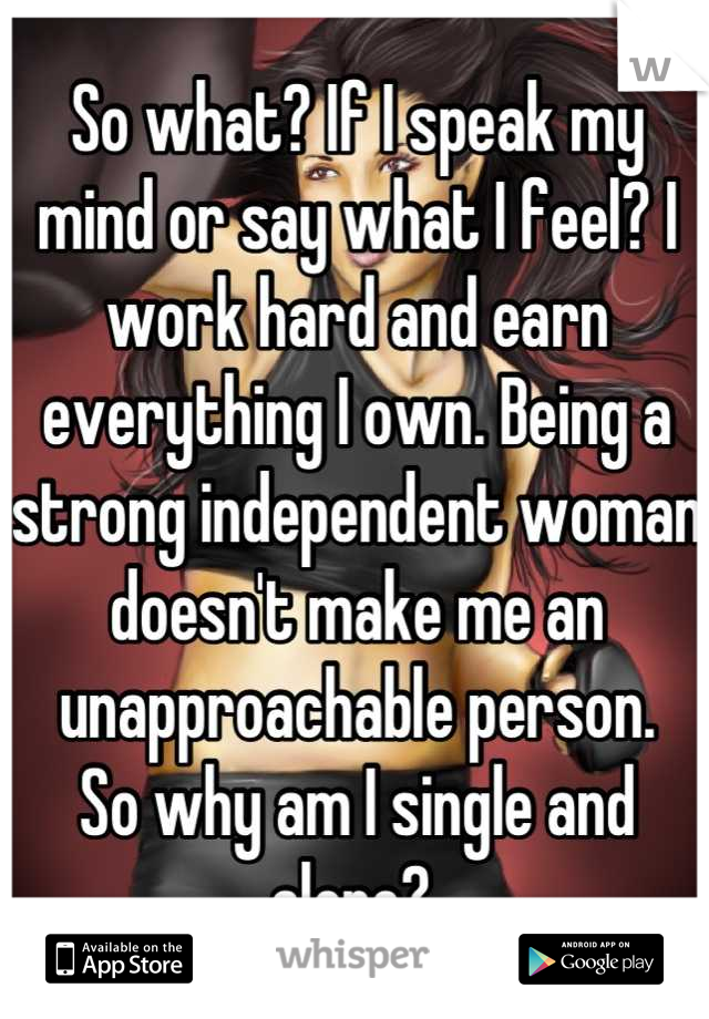 So what? If I speak my mind or say what I feel? I work hard and earn everything I own. Being a strong independent woman doesn't make me an unapproachable person. 
So why am I single and alone? 