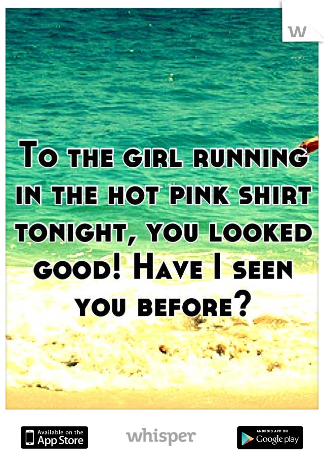 To the girl running in the hot pink shirt tonight, you looked good! Have I seen you before?