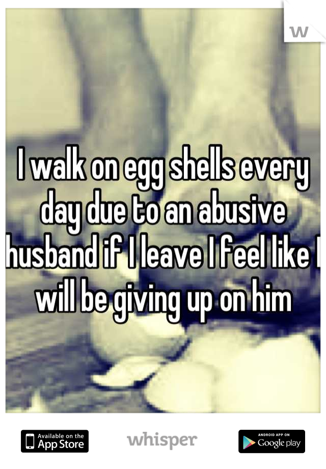 I walk on egg shells every day due to an abusive husband if I leave I feel like I will be giving up on him