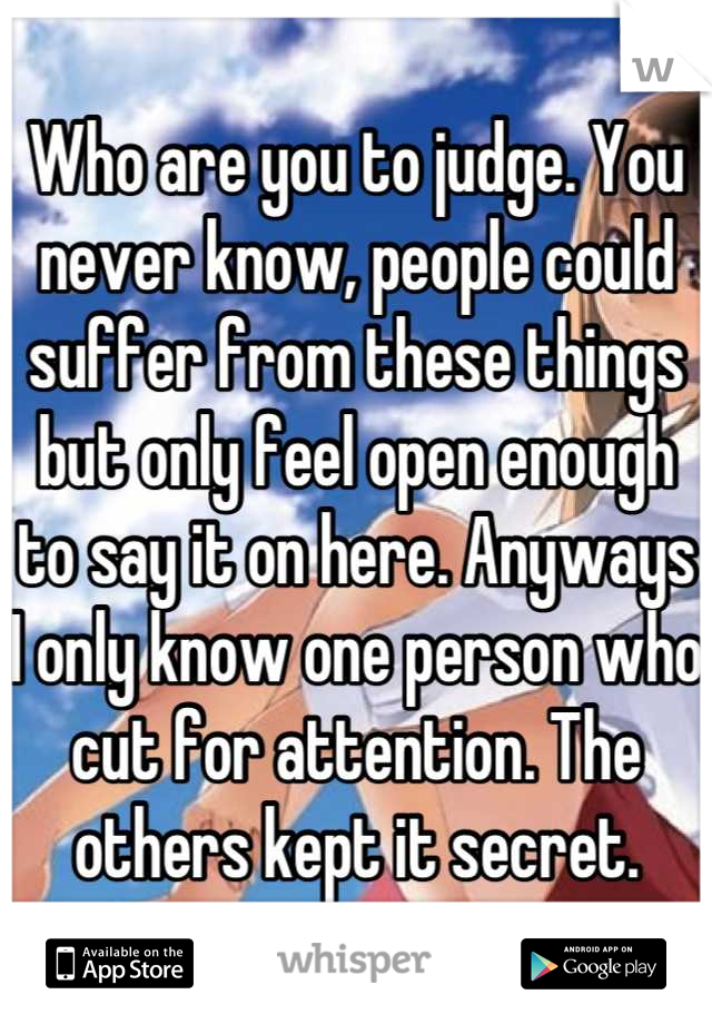 Who are you to judge. You never know, people could suffer from these things but only feel open enough to say it on here. Anyways I only know one person who cut for attention. The others kept it secret.