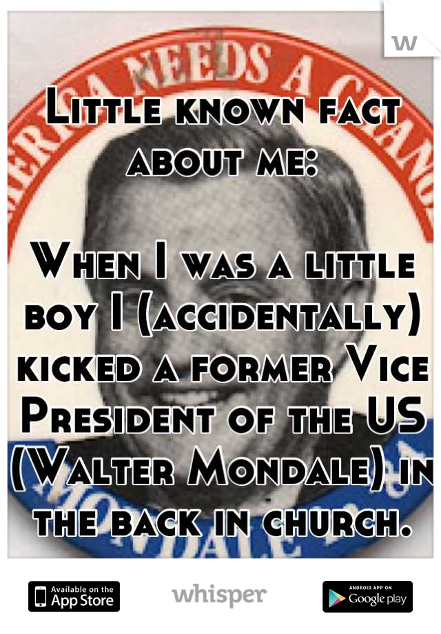 Little known fact about me:

When I was a little boy I (accidentally) kicked a former Vice President of the US (Walter Mondale) in the back in church.