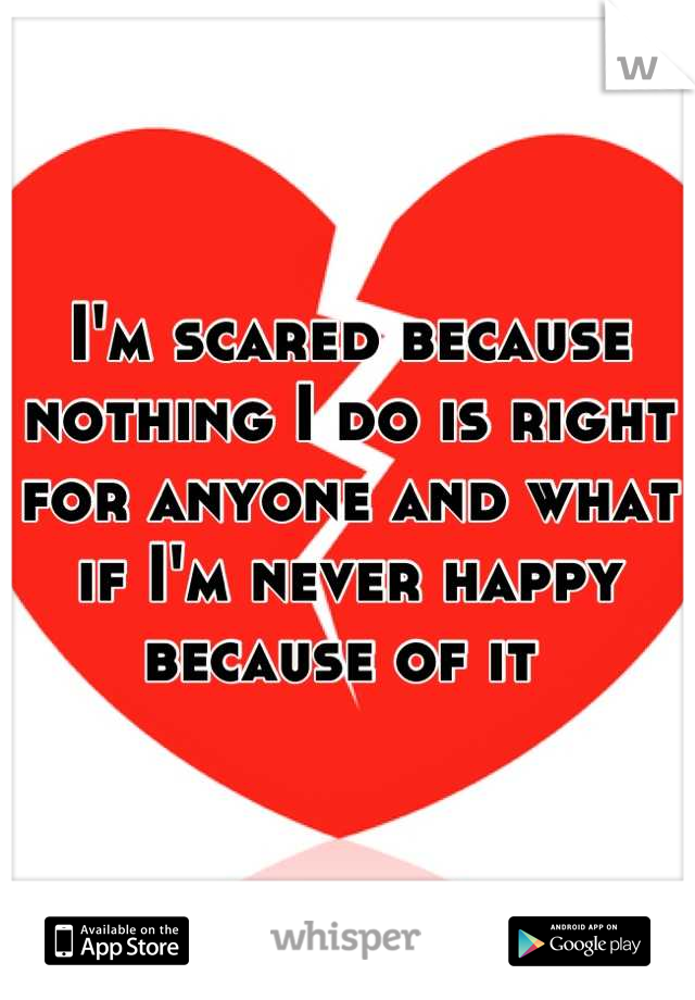 I'm scared because nothing I do is right for anyone and what if I'm never happy because of it 
