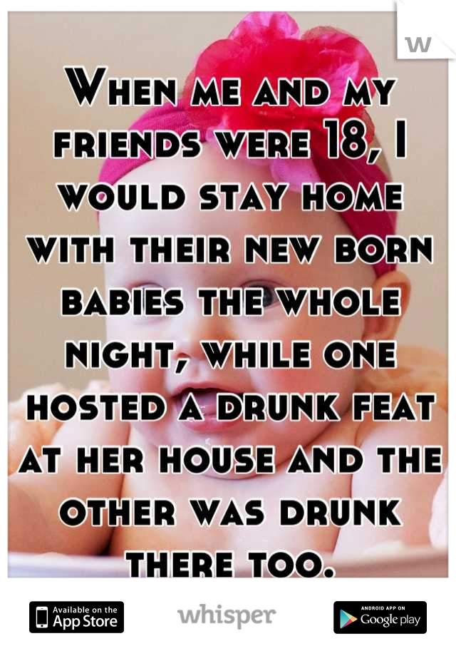 When me and my friends were 18, I would stay home with their new born babies the whole night, while one hosted a drunk feat at her house and the other was drunk there too.