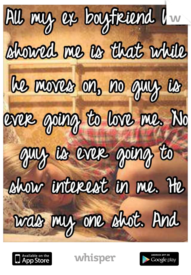 All my ex boyfriend has showed me is that while he moves on, no guy is ever going to love me. No guy is ever going to show interest in me. He was my one shot. And now its gone <|3