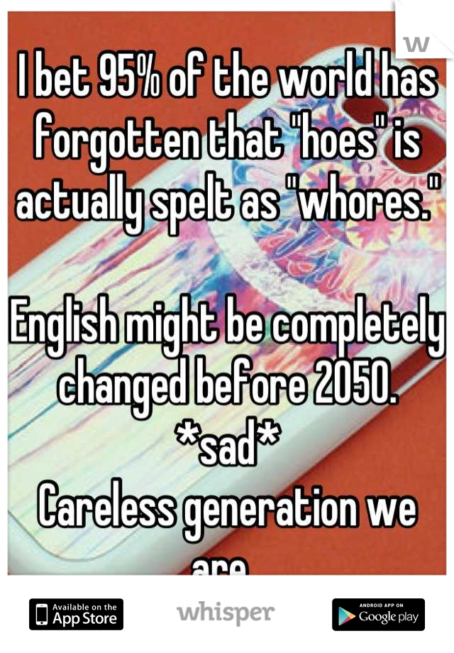 I bet 95% of the world has forgotten that "hoes" is actually spelt as "whores." 

English might be completely changed before 2050. 
*sad* 
Careless generation we are. 