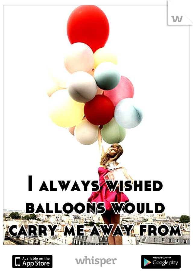 I always wished balloons would carry me away from here.