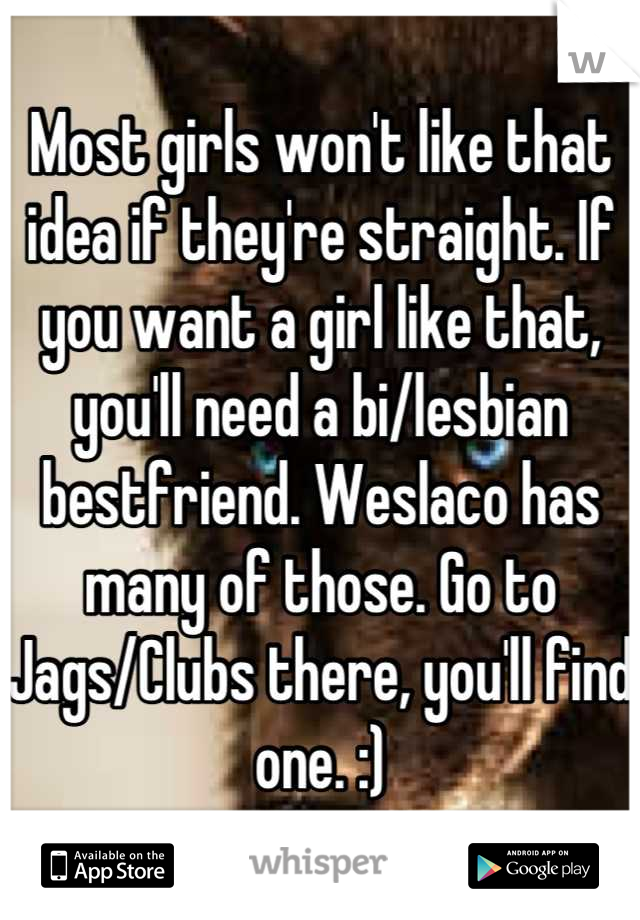 Most girls won't like that idea if they're straight. If you want a girl like that, you'll need a bi/lesbian bestfriend. Weslaco has many of those. Go to Jags/Clubs there, you'll find one. :)