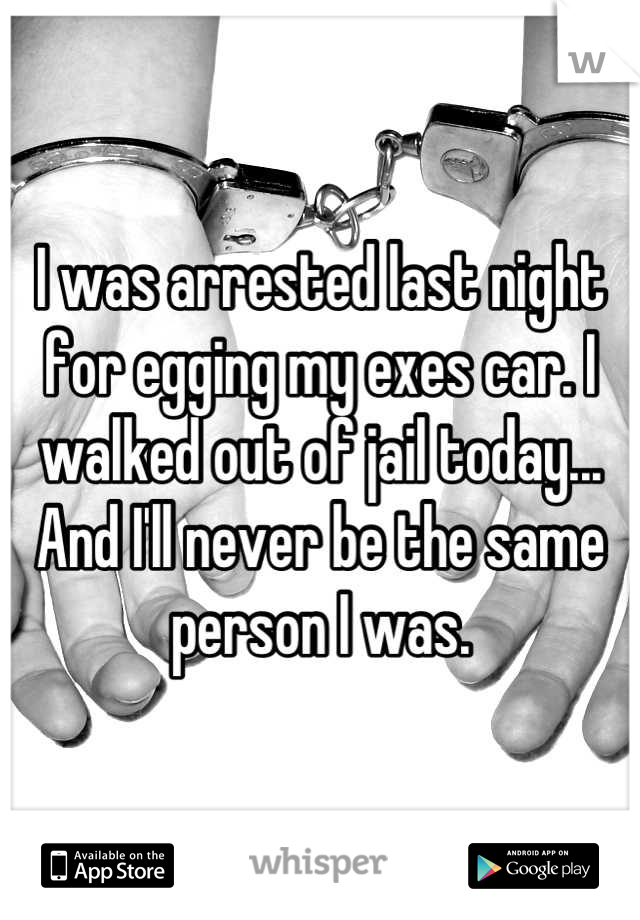 I was arrested last night for egging my exes car. I walked out of jail today... And I'll never be the same person I was.