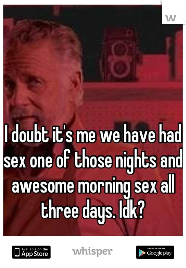 I doubt it's me we have had sex one of those nights and awesome morning sex all three days. Idk?