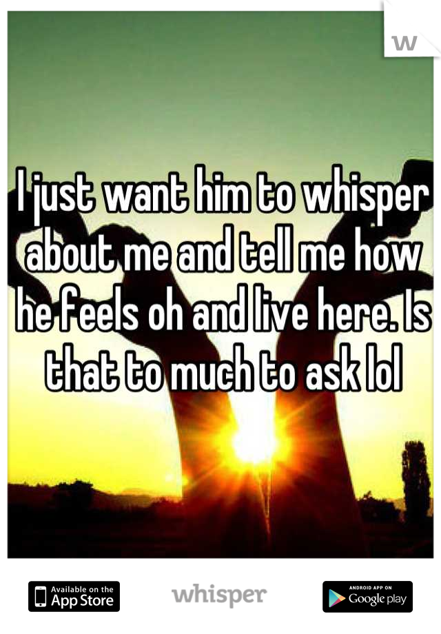 I just want him to whisper about me and tell me how he feels oh and live here. Is that to much to ask lol