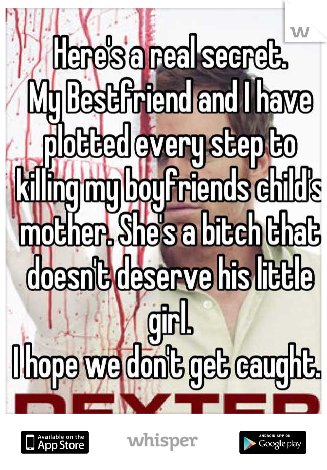 Here's a real secret. 
My Bestfriend and I have plotted every step to killing my boyfriends child's mother. She's a bitch that doesn't deserve his little girl.
I hope we don't get caught. 