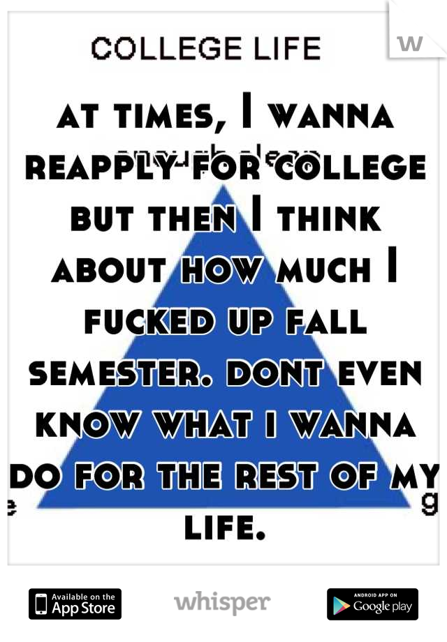 at times, I wanna reapply for college but then I think about how much I fucked up fall semester. dont even know what i wanna do for the rest of my life.