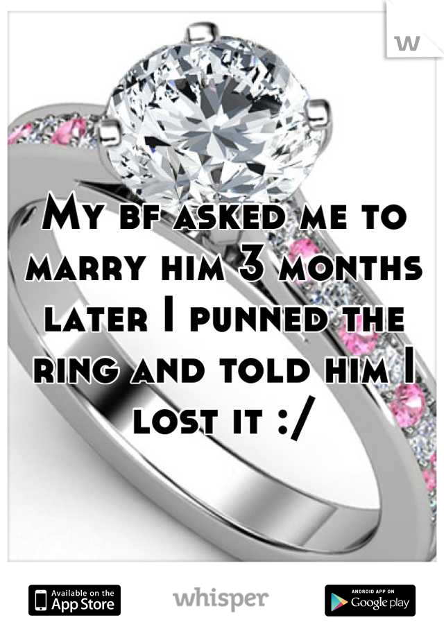 My bf asked me to marry him 3 months later I punned the ring and told him I lost it :/