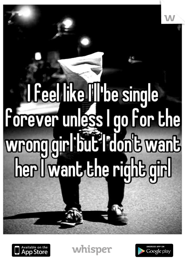 I feel like I'll be single forever unless I go for the wrong girl but I don't want her I want the right girl