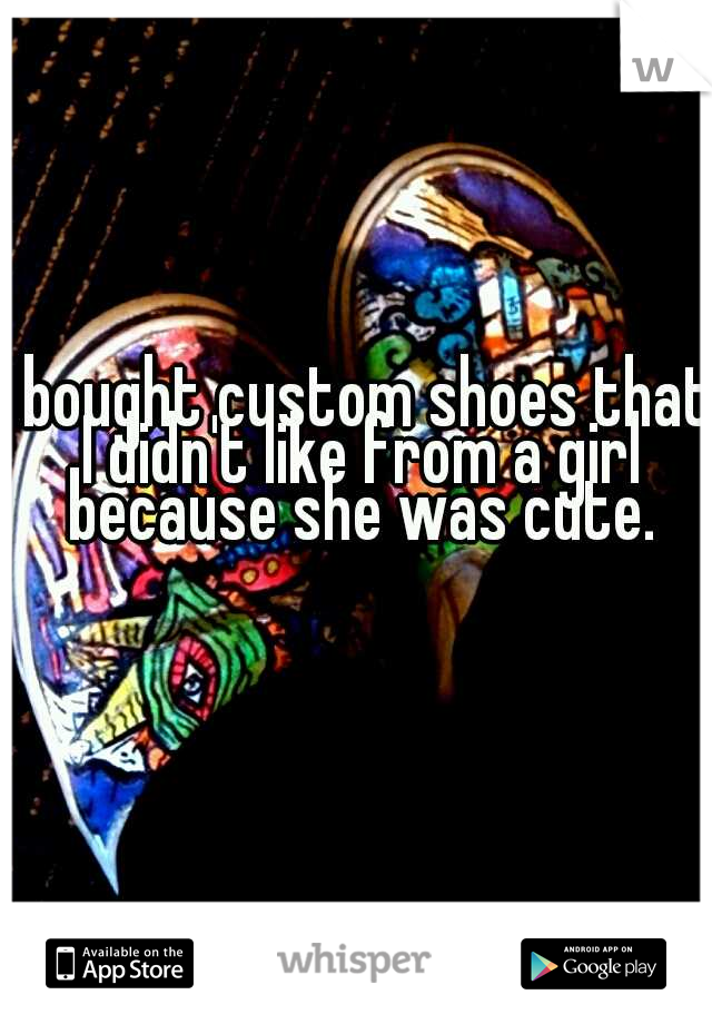 I bought custom shoes that I didn't like from a girl because she was cute.