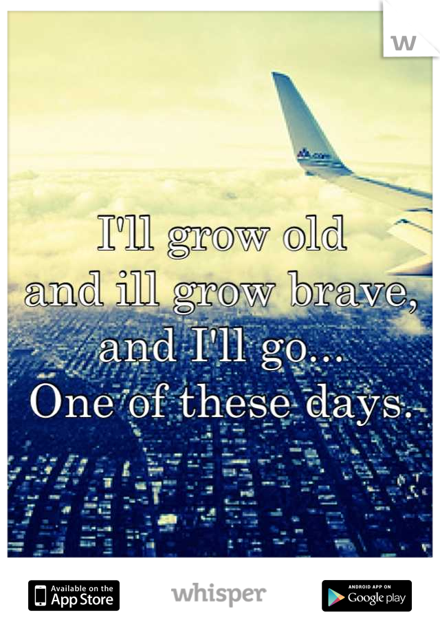 I'll grow old 
and ill grow brave, 
and I'll go...  
One of these days.