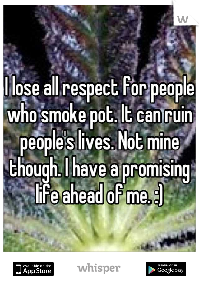 I lose all respect for people who smoke pot. It can ruin people's lives. Not mine though. I have a promising life ahead of me. :)