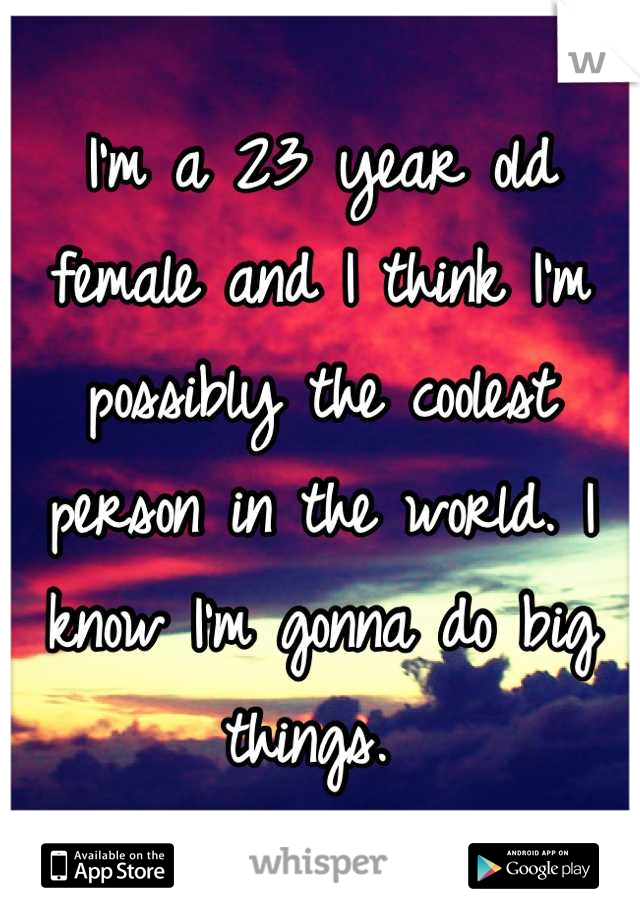 I'm a 23 year old female and I think I'm possibly the coolest person in the world. I know I'm gonna do big things. 