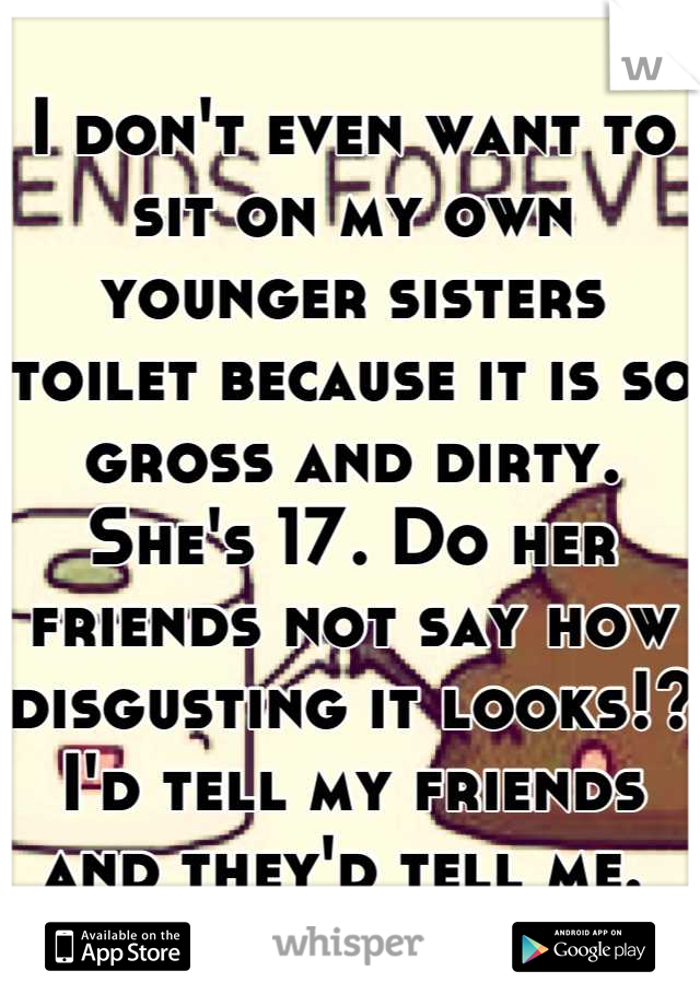 I don't even want to sit on my own younger sisters toilet because it is so gross and dirty. She's 17. Do her friends not say how disgusting it looks!? I'd tell my friends and they'd tell me. 