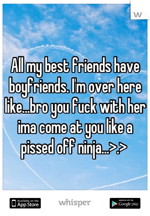 All my best friends have boyfriends. I'm over here like...bro you fuck with her ima come at you like a pissed off ninja...>.> 