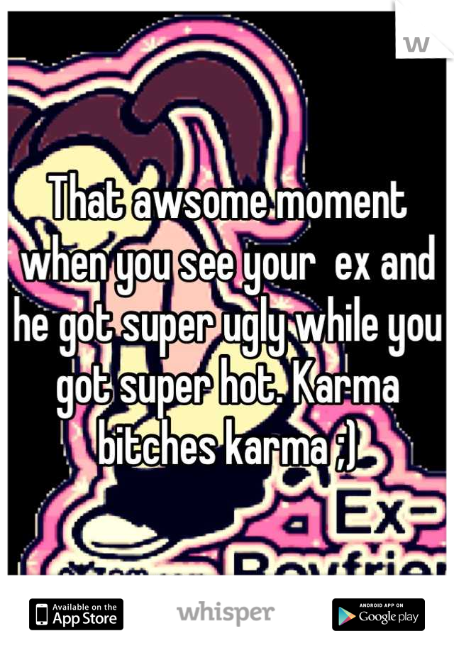 That awsome moment when you see your  ex and he got super ugly while you got super hot. Karma bitches karma ;)
