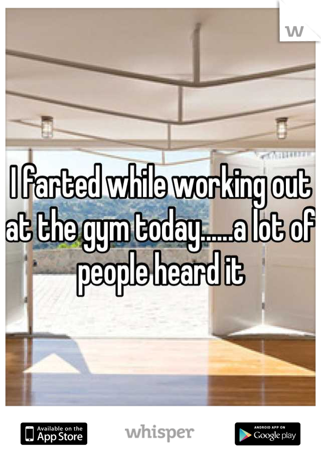 I farted while working out at the gym today......a lot of people heard it