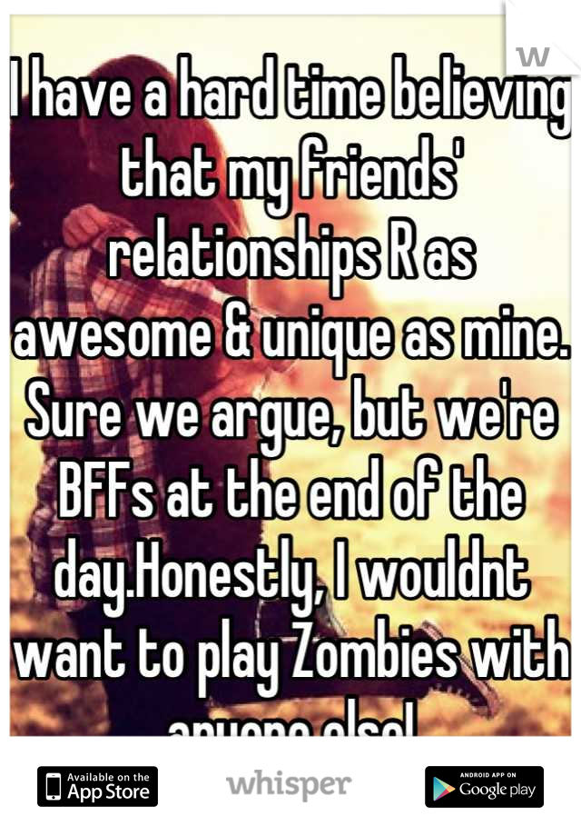 I have a hard time believing that my friends' relationships R as awesome & unique as mine. Sure we argue, but we're BFFs at the end of the day.Honestly, I wouldnt want to play Zombies with anyone else!