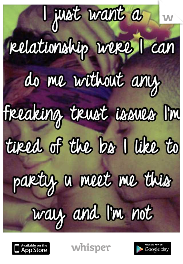 I just want a relationship were I can do me without any freaking trust issues I'm tired of the bs I like to party u meet me this way and I'm not changing 